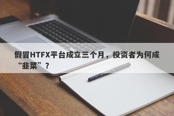 假冒HTFX平台成立三个月，投资者为何成“韭菜”？-第1张图片-要懂汇