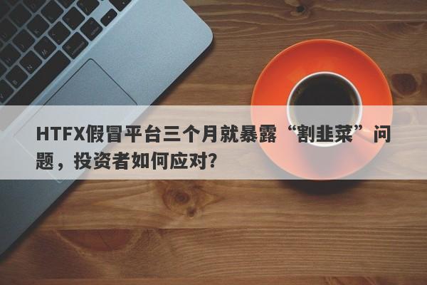 HTFX假冒平台三个月就暴露“割韭菜”问题，投资者如何应对？-第1张图片-要懂汇