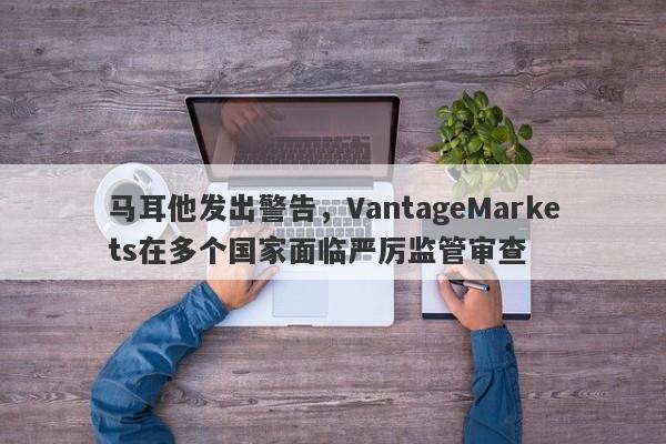 马耳他发出警告，VantageMarkets在多个国家面临严厉监管审查-第1张图片-要懂汇