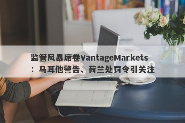 监管风暴席卷VantageMarkets：马耳他警告、荷兰处罚令引关注-第1张图片-要懂汇