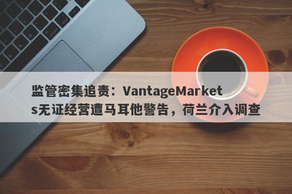 监管密集追责：VantageMarkets无证经营遭马耳他警告，荷兰介入调查-第1张图片-要懂汇