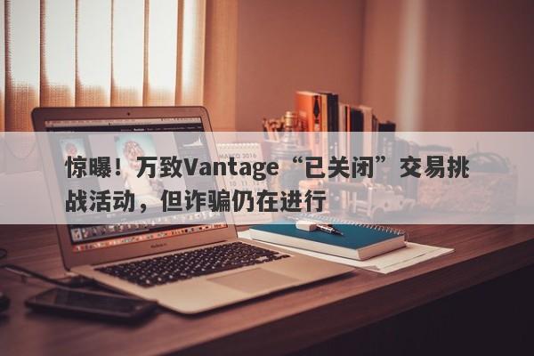 惊曝！万致Vantage“已关闭”交易挑战活动，但诈骗仍在进行-第1张图片-要懂汇