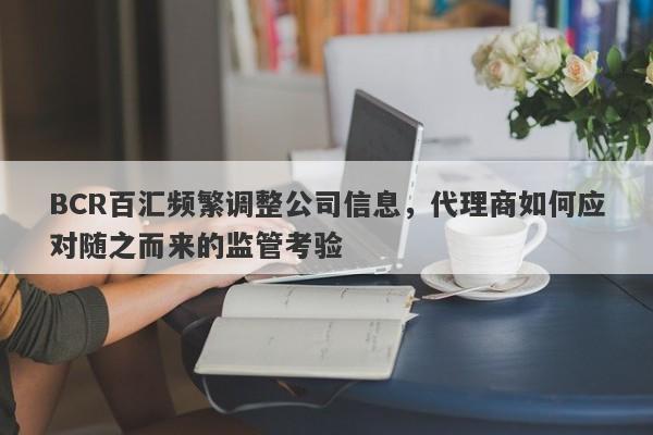 BCR百汇频繁调整公司信息，代理商如何应对随之而来的监管考验-第1张图片-要懂汇