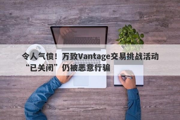 令人气愤！万致Vantage交易挑战活动“已关闭”仍被恶意行骗-第1张图片-要懂汇