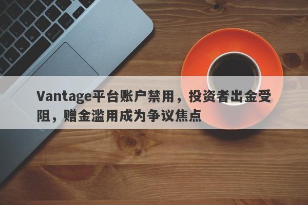 Vantage平台账户禁用，投资者出金受阻，赠金滥用成为争议焦点-第1张图片-要懂汇