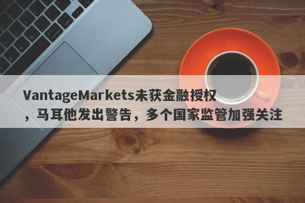 VantageMarkets未获金融授权，马耳他发出警告，多个国家监管加强关注-第1张图片-要懂汇