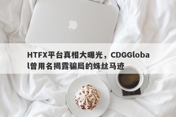 HTFX平台真相大曝光，CDGGlobal曾用名揭露骗局的蛛丝马迹-第1张图片-要懂汇