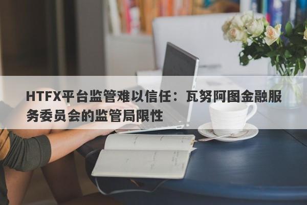 HTFX平台监管难以信任：瓦努阿图金融服务委员会的监管局限性-第1张图片-要懂汇