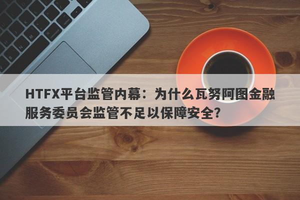 HTFX平台监管内幕：为什么瓦努阿图金融服务委员会监管不足以保障安全？-第1张图片-要懂汇