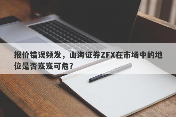 报价错误频发，山海证券ZFX在市场中的地位是否岌岌可危？-第1张图片-要懂汇