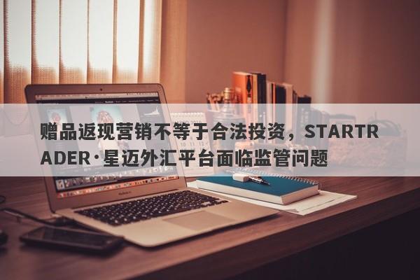 赠品返现营销不等于合法投资，STARTRADER·星迈外汇平台面临监管问题-第1张图片-要懂汇