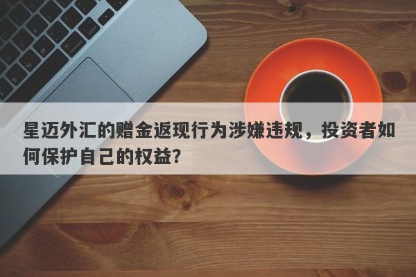 星迈外汇的赠金返现行为涉嫌违规，投资者如何保护自己的权益？-第1张图片-要懂汇