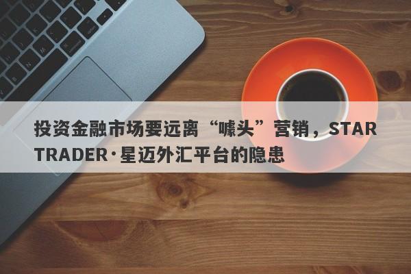 投资金融市场要远离“噱头”营销，STARTRADER·星迈外汇平台的隐患-第1张图片-要懂汇