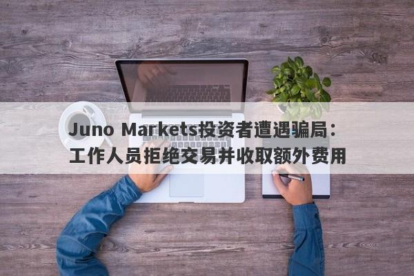 Juno Markets投资者遭遇骗局：工作人员拒绝交易并收取额外费用-第1张图片-要懂汇