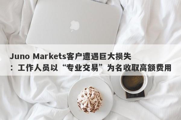 Juno Markets客户遭遇巨大损失：工作人员以“专业交易”为名收取高额费用-第1张图片-要懂汇