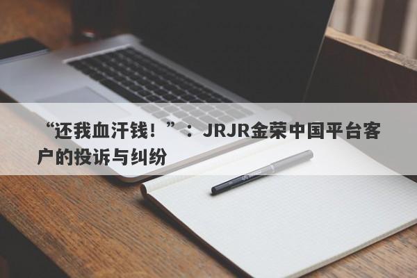 “还我血汗钱！”：JRJR金荣中国平台客户的投诉与纠纷-第1张图片-要懂汇