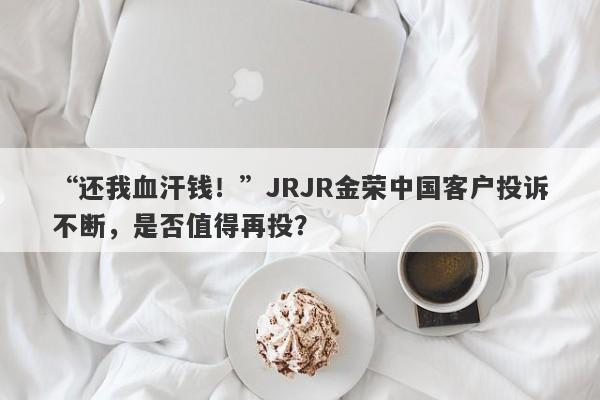 “还我血汗钱！”JRJR金荣中国客户投诉不断，是否值得再投？-第1张图片-要懂汇