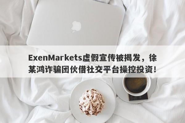 ExenMarkets虚假宣传被揭发，徐某鸿诈骗团伙借社交平台操控投资！-第1张图片-要懂汇