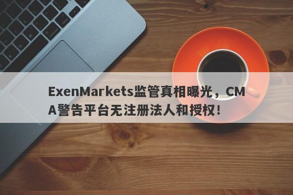 ExenMarkets监管真相曝光，CMA警告平台无注册法人和授权！-第1张图片-要懂汇