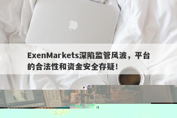 ExenMarkets深陷监管风波，平台的合法性和资金安全存疑！-第1张图片-要懂汇