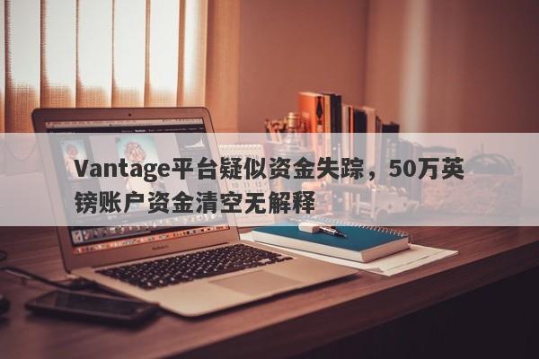 Vantage平台疑似资金失踪，50万英镑账户资金清空无解释-第1张图片-要懂汇