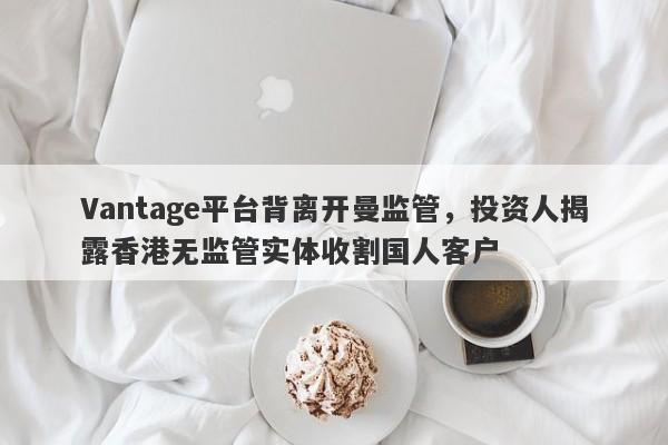 Vantage平台背离开曼监管，投资人揭露香港无监管实体收割国人客户-第1张图片-要懂汇