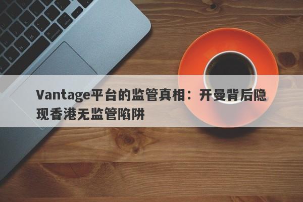 Vantage平台的监管真相：开曼背后隐现香港无监管陷阱-第1张图片-要懂汇