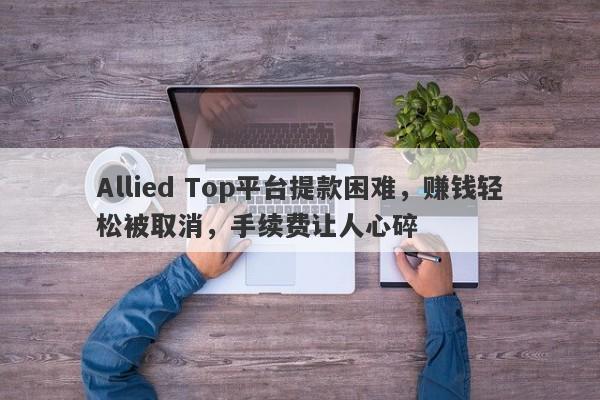 Allied Top平台提款困难，赚钱轻松被取消，手续费让人心碎-第1张图片-要懂汇