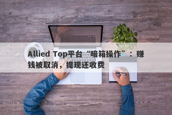 Allied Top平台“暗箱操作”：赚钱被取消，提现还收费-第1张图片-要懂汇