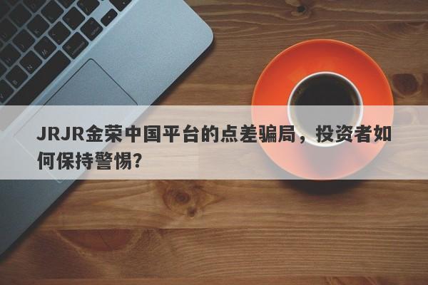 JRJR金荣中国平台的点差骗局，投资者如何保持警惕？-第1张图片-要懂汇