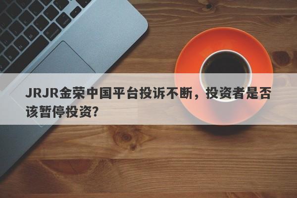 JRJR金荣中国平台投诉不断，投资者是否该暂停投资？-第1张图片-要懂汇