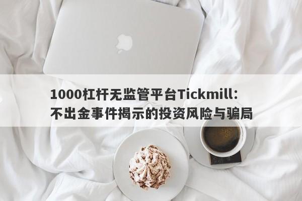 1000杠杆无监管平台Tickmill：不出金事件揭示的投资风险与骗局-第1张图片-要懂汇